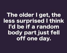 the older i get, the less surprised i think i'd be if a random body part just fell off one day