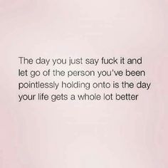 the day you just say it and let go of the person you've been ponilessly holding onto is the day your life gets a whole lot better