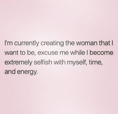 i'm currently creating the woman that i want to be, because me while i become extremely selfish with my self, time and energy