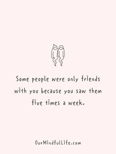 some people were only friends with you because you saw them in five times a week