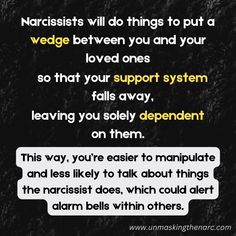 Narcissists will slowly and subtly try to isolate you from your friends and family. They will do things to put a wedge between you and your loved ones so that your support system falls away and you end up largely or solely dependent on them. This way, you’re easier to manipulate and less likely to talk about things the narcissist does, which could alert alarm bells within others.

There are many ways they’ll work to isolate you. It could be starting arguments with your family, making it difficult for you to see them. They might even make you feel like you need to choose between them or your family, setting an ultimatum in place. Or, they might subtly sabotage your catch-ups with your friends in such a way that it becomes easier just to say no to those invitations. Narcissistic Injury, Pathological Liar, Crazy Ex, Playing The Victim, Support System, Red Flag