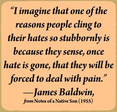 "I imagine one of the reasons people cling to their hates so stubbornly is because they sense, once the hate is gone, they will be forced to deal with pain." James Baldwin Quotes, James Baldwin, Author Quotes, Trendy Quotes, Literary Quotes, I Understand, People Quotes, Quotable Quotes, Famous Quotes