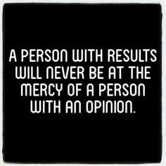 a person with results will never be at the mercy of a person with an opinion