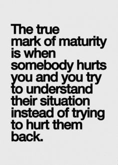 the true mark of matruity is when somebody hurts you and you try to understand their situation instead of trying to hurt them back