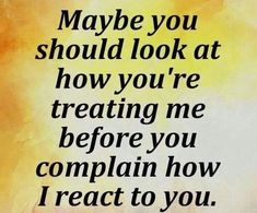 a quote that reads maybe you should look at how you're treating me before you complain how i react to you