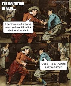 the invention of glue i bet we met a horse we could use it to stick stuff to other stuff dude is everything okay at home?