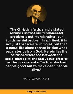 The Christian faith, simply stated, reminds us that our fundamental problem is not moral; rather, our fundamental problem is spiritual. It is not just that we are immoral, but that a moral life alone cannot bridge what separates us from God. Herein lies the cardinal difference between the moralizing religions and Jesus' offer to us. Jesus does not offer to make bad people good but to make dead people alive. - Ravi Zacharias Ravi Zacharias Quotes, Faith Scriptures, Ravi Zacharias, Soli Deo Gloria, Faith Scripture, Bad People, Quotes Christian, Trendy Quotes, Ideas Quotes