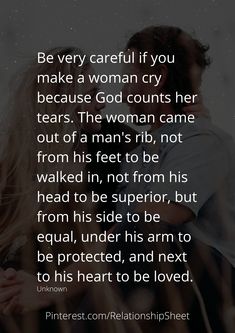 Be very careful if you make a woman cry, because God counts her tears. The woman came out of a mans rib, not from his feet to be walked in, not from his head to be superior, but from his side to be equal, under his arm to be protected, and next to his heart to be loved. A Woman Who Prays For Her Man, God Made Woman From Mans Rib, God Counts Her Tears Quotes, Woman In A Mans World Quotes, Loving A Guarded Man, Protective Man Quotes, When A Woman Is Loved Correctly, When A Woman Stops Caring, Ribs Quotes