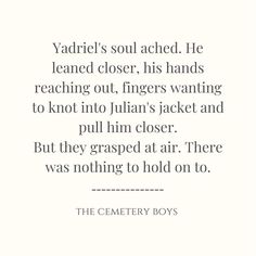 a quote from the cemetery boys that reads,'yardiel's soul reached he learned closer his hands reaching out fingers wanting to knot into julian's jacket and pull him closer