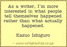 a quote from kazu ishiguro on the topic as a writer, i'm more interested in what people tell themselves happened rather than what actually happened