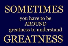 a quote that says sometimes you have to be around greatness to understand greatness