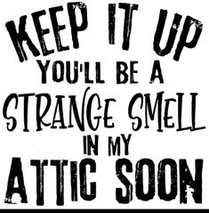 the words keep it up you'll be a strange smell in my attic soon