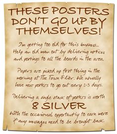 A simple and handwritten poster calls for aid:

These Posters Don’t Go Up By Themselves!

I’m getting too old for this business… Help an old man out by delivering notices and postings to all the boards in the area.

Papers are picked up first thing in the morning at The Town Flier. We usually have new posters to go out every 2-3 days.

Delivering a single stack of posters is worth 8 Silver. With the occasional opportunity to earn more if any messages need to be brought back. Dnd Downtime, Dnd Blacksmith Shop Names, Dnd Traveling, Dnd Wanted Poster, Dnd Travel Encounters, Dnd Bulletin Board, Dnd Sayings