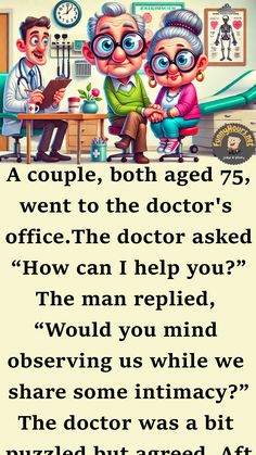 A couple, both aged 75, went to the doctor’s office.

The doctor asked, “How can I help you?”

The man replied, “Would you mind observing us while we share some intimacy?”

The doctor was a bit puzzled but agreed. After the couple finished, the doctor said, “There’s nothing unusual about how you’re doing things.” Doctor's Office, The Doctor