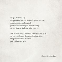 i hope that one day the person who hurt you sees you from afar, dancing in the radiance of your unburdened spirit and standing strong in your fully mended bones… and that for just a moment you feel their gaze, so you can forever know, without question, the powerlessness of their perception over you – butterflies rising Rise Quotes, Soul Poetry, Romantic Quotes, Pretty Quotes, Thoughts Quotes, Beautiful Quotes