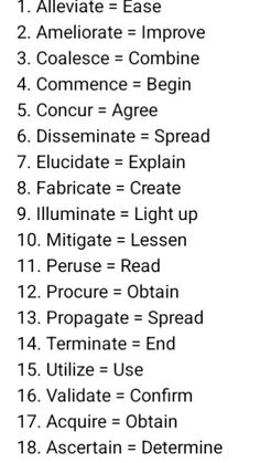 Advanced vs Basic English
1. Alleviate = Ease
2. Ameliorate = Improve
3. Coalesce = Combine
4. Commence = Begin
5. Concur = Agree
6. Disseminate = Spread
7. Elucidate = Explain
8. Fabricate = Create
9. Illuminate = Light up
10. Mitigate = Lessen
11. Peruse = Read
12. Procure = Obtain
13. Propagate = Spread
14. Terminate = End
15. Utilize = Use
16. Validate = Confirm
17. Acquire = Obtain
18. Ascertain = Determine
19. Convey = Communicate
20. Deplete = Exhaust
English Advanced Words In English, English Advanced Vocabulary, Root Of All Evil, Basic Vocabulary, Advanced Vocabulary