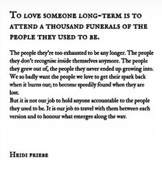 a poem written in black and white with the words to love someone long - term is to attend a thousand funerals of the people they used to be