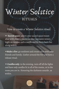 How to create a Winter Solstice ritual: 
✦  Sacred space : adorn your sacred space/moon altar with objects/plantsthat represent winter. Light an incense and a candle and let them burn out along with it.
✦Make a fire: go outdoors and create a fire with your friends and family. Gather around the fire and have a release ritual.  
✦ Candles only: in the evening, turn off all the lights and have only candles lit in all of the rooms, or in the room you are in. Honoring the darkness outside, as within Shortest Day Of The Year, Pagan Traditions