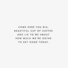 a white background with the words, come here you big beautiful cup of coffee and lie to me about how much we're going to get done today