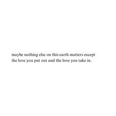 a white background with the words maybe nothing else on this earth matters except the love you put out and the love you take in