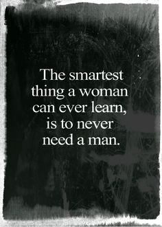 the smartest thing a woman can ever learn, is to never need a man