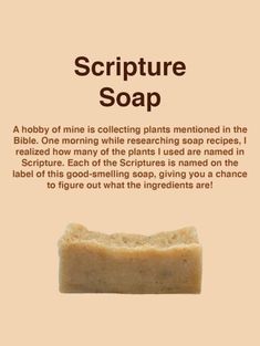 A hobby of mine is collecting plants mentioned in the Bible. One morning while researching soap recipes, I realized how many of the plants I used are named in Scripture. Each of the Scriptures is named on the label of this good-smelling soap, giving you a chance to figure out what the ingredients are! This unique cleansing bar makes a wonderful gift for a Bible group, teacher, or friend. Ingredients are listed on the label as Bible verses, so it requires a little research! (A little card inside the soap bag has the answers if your Bible isn't handy!) Natural Soaps Recipes, Bath Salts Diy, Handmade Soap Recipes, Ayurvedic Healing, Soap Making Recipes, Healing Salves, Homemade Soap Recipes, Rose Fragrance, Lotion Bars