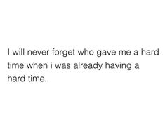 i will never forget who gave me a hard time when i was already having a hard time