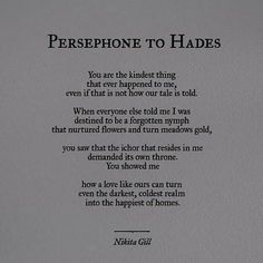 a poem written in black and white on a piece of paper that says, persephone to hades you are the kindest thing that ever happened to me