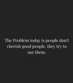 the problem today is people don't cherish good people they try to use them