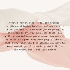 “That’s how it goes, kids. The friends, neighbors, drinking buddies, and partners in crime you love so much when you’re young, as the years go by, you just lose touch. You will be shocked when you discover how easy it is in life to part ways with people forever. That’s why, when you find someone you want to keep around, you do something about it.” – Ted Mosby, How I Met Your Mother How I Met Your Mother Quotes, Your Mother Quotes, 2023 Moodboard, Ted Mosby, Drinking Buddies, How I Met Your Mother, Find People, Mother Quotes, Find Someone