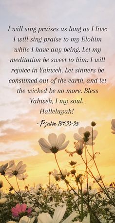 Psalm 104:33-35

"I will sing praises as long as I live: I will sing praise to my Elohim while I have any being. Let my meditation be sweet to him: I will rejoice in Yahweh. Let sinners be consumed out of the earth, and let the wicked be no more. Bless Yahweh, I my soul. 
Halleluyah!" Psalm 104, Scripture Quotes, Heavenly Father, Faith In God