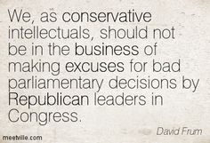 ~ David Frum ~  "I can’t shrug off this flight from reality and responsibility as somebody else’s problem. I belonged to this movement; I helped to make the mess. People may very well say: Hey, wait a minute, didn’t you work in the George W. Bush administration that disappointed so many people in so many ways? What qualifies you to dispense advice to anybody else? Wait A Minute, George W Bush, Somebody Else, Making Excuses, So Many People, Knowing You, Flight