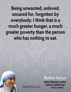 mother teresa quote about being unattended, unplugged, unerated for forgotten by everybody i think that is a much greater poverty than the person who has nothing to eat