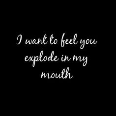 the words i want to feel you explode in my mouth on a black background with white lettering