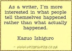 a quote from kazu ishiguro on the topic as a writer, i'm more interested in what people tell themselves happened rather than what actually happened