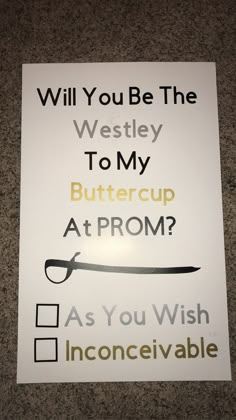 a sign that says will you be the westley to my buttercup at prom?