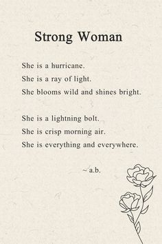 A short poem about a strong woman. She is a hurricane. She is a ray of light. She blooms wild and shines bright. She is a lightning bolt. She is crisp morning air. She is everything and everywhere. ~a.b. Poems For Her Beauty, Poems For Strength, Poetry About Strong Women, Strong Women Quotes Mum, Poems On Beauty, Poem About A Strong Woman, Poems About Being Single, Women Poems Strong