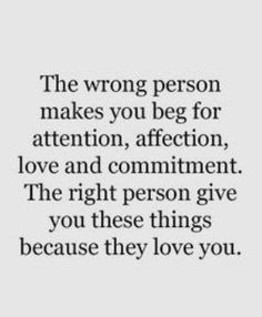 the wrong person makes you beg for attention, affection, love and comments to give you these things because they love you