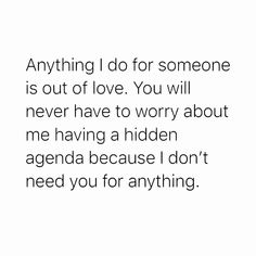 an image with the words, anything i do for someone is out of love you will never have to worry about me having a hidden agenda because i don't need you for anything