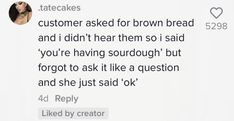 the text on the screen says, customer asked for brown bread and i didn't hear them so said you're having sourdouugh but forgot to ask like a question and she