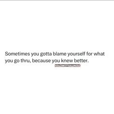 someones gota blane yourself for what you go thru, because you knew to know