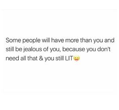 some people will have more than you and still be jealous of you, because you don't need all that & you still litt