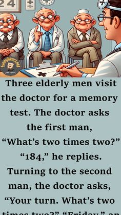 Three elderly men visit the doctor for a memory test.

The doctor asks the first man, “What’s two times two?”

“184,” he replies.

Turning to the second man, the doctor asks, “Your turn. What’s two times two?”

“Friday,” answers the second man confidently. Memory Test, The Third Man