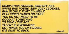 a yellow sign with black writing on it that says draw stick figures sing off key write bad poins sew ugly clothes run slowly play video games on easy