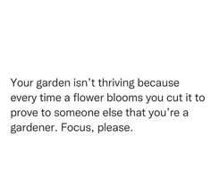 a quote about flowers that reads, your garden isn't thriving because every time a flower blooms you cut it to prove to someone else that you're a gardener, focus, please