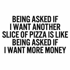 the words being asked if i want another slice of pizza is like being asked if i want more money