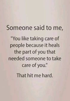 someone said to me, you like taking care of people because it heals the part of you that need someone to take care of you