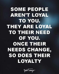 some people aren't royal to you they are loyal to their need of you, once their needs change, so does their royalty