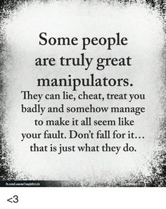 some people are truly great manipuators they can lie, treat you badly and somehow manage to make it all seem like your fault