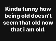 the words kinda funny how being old doesn't seem that old now that i am old